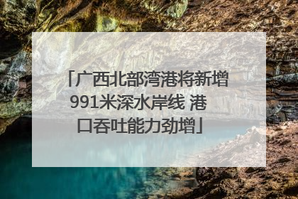 广西北部湾港将新增991米深水岸线 港口吞吐能力劲增