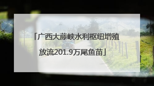 广西大藤峡水利枢纽增殖放流201.9万尾鱼苗