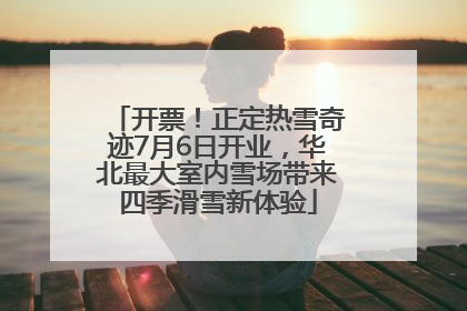 开票！正定热雪奇迹7月6日开业，华北最大室内雪场带来四季滑雪新体验