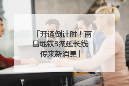 开通倒计时！南昌地铁3条延长线传来新消息
