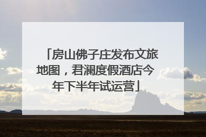 房山佛子庄发布文旅地图，君澜度假酒店今年下半年试运营