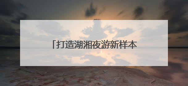 打造湖湘夜游新样本《今上岳阳楼》亮相第四届湖南旅发大会