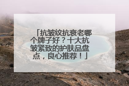 抗皱纹抗衰老哪个牌子好？十大抗皱紧致的护肤品盘点，良心推荐！
