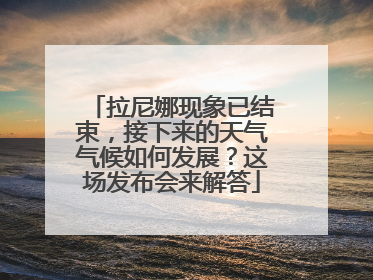 拉尼娜现象已结束，接下来的天气气候如何发展？这场发布会来解答