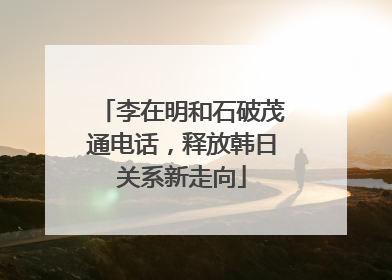 李在明和石破茂通电话，释放韩日关系新走向