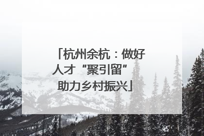 杭州余杭：做好人才“聚引留” 助力乡村振兴