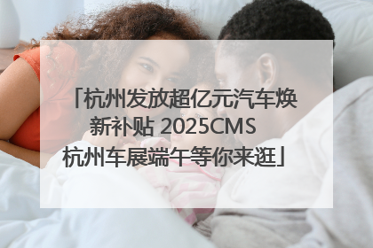 杭州发放超亿元汽车焕新补贴 2025CMS杭州车展端午等你来逛