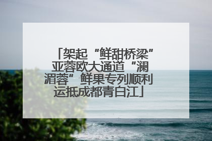 架起“鲜甜桥梁” 亚蓉欧大通道“澜湄蓉”鲜果专列顺利运抵成都青白江