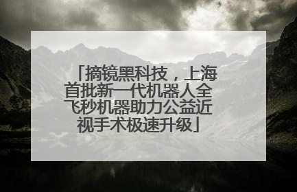 摘镜黑科技，上海首批新一代机器人全飞秒机器助力公益近视手术极速升级