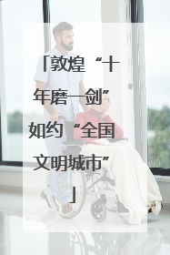 敦煌“十年磨一剑”如约“全国文明城市”