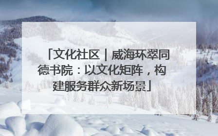 文化社区｜威海环翠同德书院：以文化矩阵，构建服务群众新场景