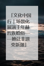 文化中国行｜场景化展演千年赫哲族婚俗——她让非遗变新潮