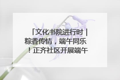 文化书院进行时｜粽香传情，端午同乐！正齐社区开展端午包粽子大赛