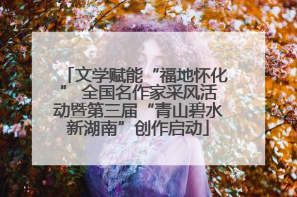 文学赋能“福地怀化” 全国名作家采风活动暨第三届“青山碧水新湖南”创作启动