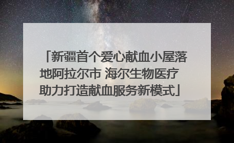新疆首个爱心献血小屋落地阿拉尔市 海尔生物医疗助力打造献血服务新模式