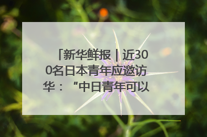 新华鲜报｜近300名日本青年应邀访华：“中日青年可以创造更好的未来”