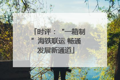 时评：“一箱制”海铁联运 畅通发展新通道