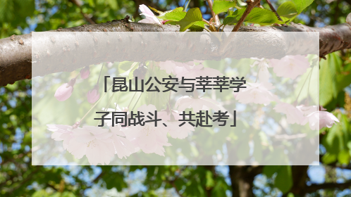 昆山公安与莘莘学子同战斗、共赴考
