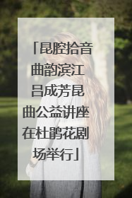 昆腔拾音 曲韵滨江 吕成芳昆曲公益讲座在杜鹃花剧场举行