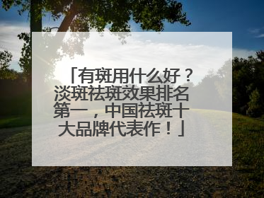 有斑用什么好？淡斑祛斑效果排名第一，中国祛斑十大品牌代表作！
