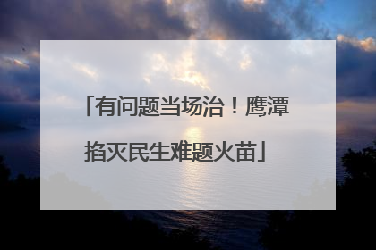 有问题当场治！鹰潭掐灭民生难题火苗