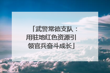 武警常德支队：用驻地红色资源引领官兵奋斗成长