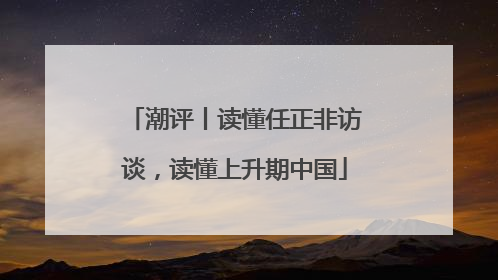 潮评丨读懂任正非访谈，读懂上升期中国