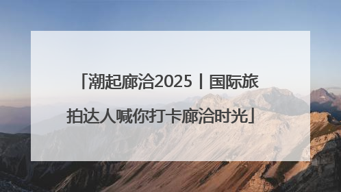 潮起廊洽2025丨国际旅拍达人喊你打卡廊洽时光