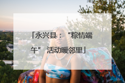 永兴县：“粽情端午” 活动暖邻里