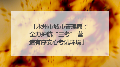 永州市城市管理局：全力护航“三考” 营造有序安心考试环境