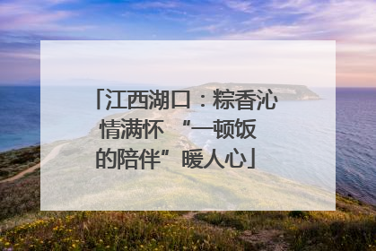江西湖口:粽香沁 情满怀 “一顿饭的陪伴”暖人心
