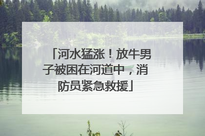 河水猛涨！放牛男子被困在河道中，消防员紧急救援