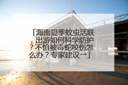 海南夏季蚊虫活跃，出游如何科学防护？不慎被毒蛇咬伤怎么办？专家建议→