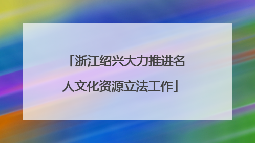 浙江绍兴大力推进名人文化资源立法工作