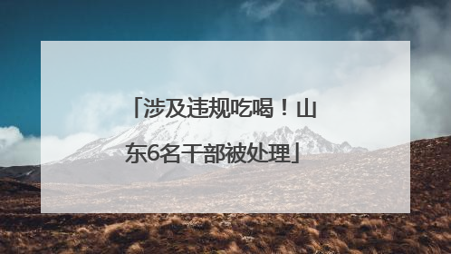 涉及违规吃喝！山东6名干部被处理