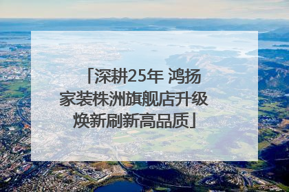 深耕25年 鸿扬家装株洲旗舰店升级焕新刷新高品质