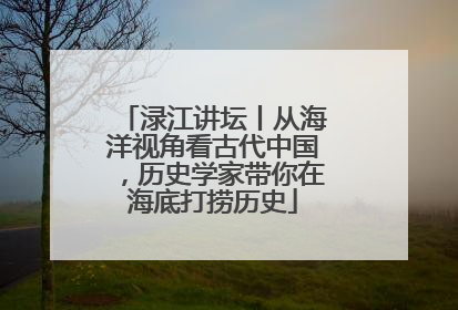 渌江讲坛丨从海洋视角看古代中国，历史学家带你在海底打捞历史