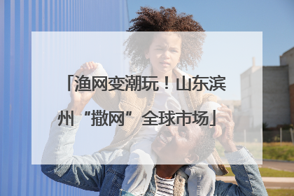渔网变潮玩！山东滨州“撒网”全球市场