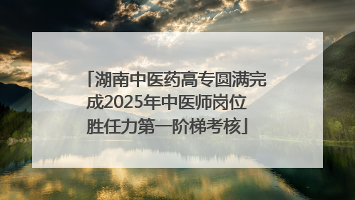 湖南中医药高专圆满完成2025年中医师岗位胜任力第一阶梯考核