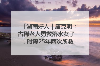 湖南好人｜唐克明：古稀老人勇救落水女子，时隔25年两次所救竟是同一人！