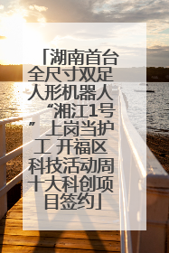 湖南首台全尺寸双足人形机器人“湘江1号”上岗当护工 开福区科技活动周十大科创项目签约