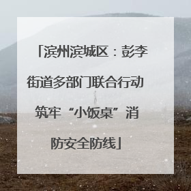 滨州滨城区：彭李街道多部门联合行动 筑牢“小饭桌”消防安全防线