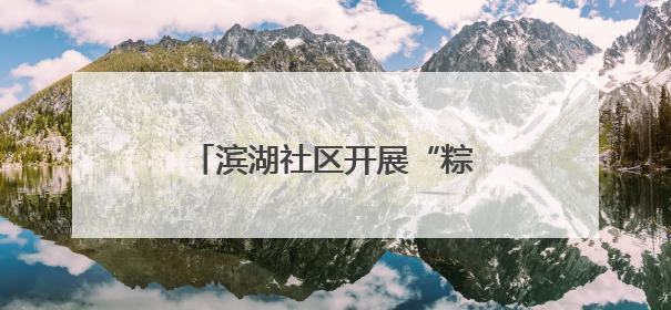 滨湖社区开展“粽香情暖，共庆生辰”端午节敬老活动