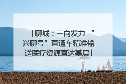 聊城：三向发力 “兴聊号”直通车精准输送医疗资源直达基层