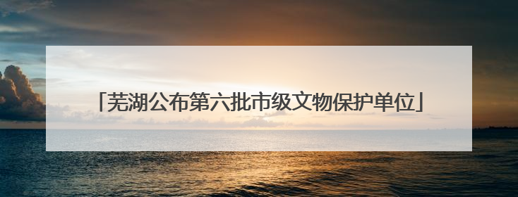 芜湖公布第六批市级文物保护单位