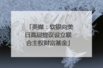 英媒：软银向美日高层提议设立联合主权财富基金
