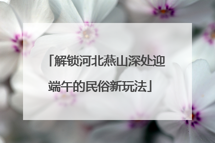 解锁河北燕山深处迎端午的民俗新玩法