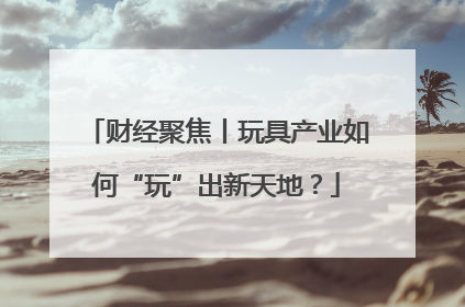 财经聚焦丨玩具产业如何“玩”出新天地？