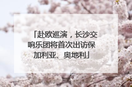 赴欧巡演，长沙交响乐团将首次出访保加利亚、奥地利