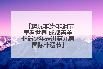 趣玩非遗·非遗节里看世界 成都青羊非遗少年走进第九届国际非遗节